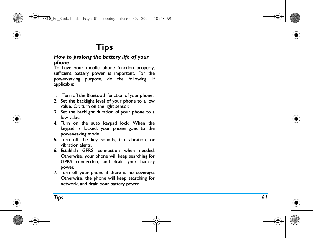 Tips 61TipsHow to prolong the battery life of your phone To have your mobile phone function properly,sufficient battery power is important. For thepower-saving purpose, do the following, ifapplicable:1.Turn off the Bluetooth function of your phone. 2.Set the backlight level of your phone to a lowvalue. Or, turn on the light sensor.3.Set the backlight duration of your phone to alow value. 4.Turn on the auto keypad lock. When thekeypad is locked, your phone goes to thepower-saving mode. 5.Turn off the key sounds, tap vibration, orvibration alerts. 6.Establish GPRS connection when needed.Otherwise, your phone will keep searching forGPRS connection, and drain your batterypower. 7.Turn off your phone if there is no coverage.Otherwise, the phone will keep searching fornetwork, and drain your battery power.  X810_En_Book.book  Page 61  Monday, March 30, 2009  10:48 AM