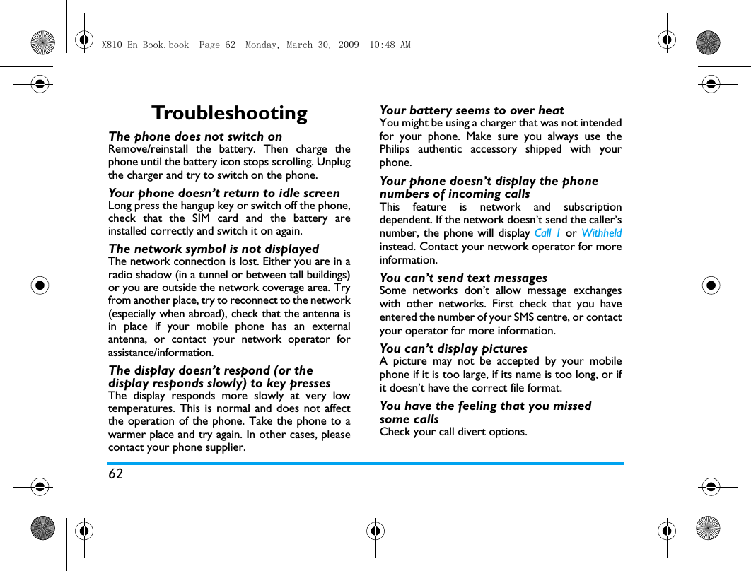 62Tro u b l e s h o o t i n gThe phone does not switch onRemove/reinstall the battery. Then charge thephone until the battery icon stops scrolling. Unplugthe charger and try to switch on the phone.Your phone doesn&rsquo;t return to idle screenLong press the hangup key or switch off the phone,check that the SIM card and the battery areinstalled correctly and switch it on again.The network symbol is not displayedThe network connection is lost. Either you are in aradio shadow (in a tunnel or between tall buildings)or you are outside the network coverage area. Tryfrom another place, try to reconnect to the network(especially when abroad), check that the antenna isin place if your mobile phone has an externalantenna, or contact your network operator forassistance/information.The display doesn&rsquo;t respond (or the display responds slowly) to key pressesThe display responds more slowly at very lowtemperatures. This is normal and does not affectthe operation of the phone. Take the phone to awarmer place and try again. In other cases, pleasecontact your phone supplier.Your battery seems to over heatYou might be using a charger that was not intendedfor your phone. Make sure you always use thePhilips authentic accessory shipped with yourphone.Your phone doesn&rsquo;t display the phone numbers of incoming callsThis feature is network and subscriptiondependent. If the network doesn&rsquo;t send the caller&rsquo;snumber, the phone will display Call 1 or Withheldinstead. Contact your network operator for moreinformation.You can&rsquo;t send text messagesSome networks don&rsquo;t allow message exchangeswith other networks. First check that you haveentered the number of your SMS centre, or contactyour operator for more information.You can&rsquo;t display picturesA picture may not be accepted by your mobilephone if it is too large, if its name is too long, or ifit doesn&rsquo;t have the correct file format.You have the feeling that you missed some callsCheck your call divert options.X810_En_Book.book  Page 62  Monday, March 30, 2009  10:48 AM