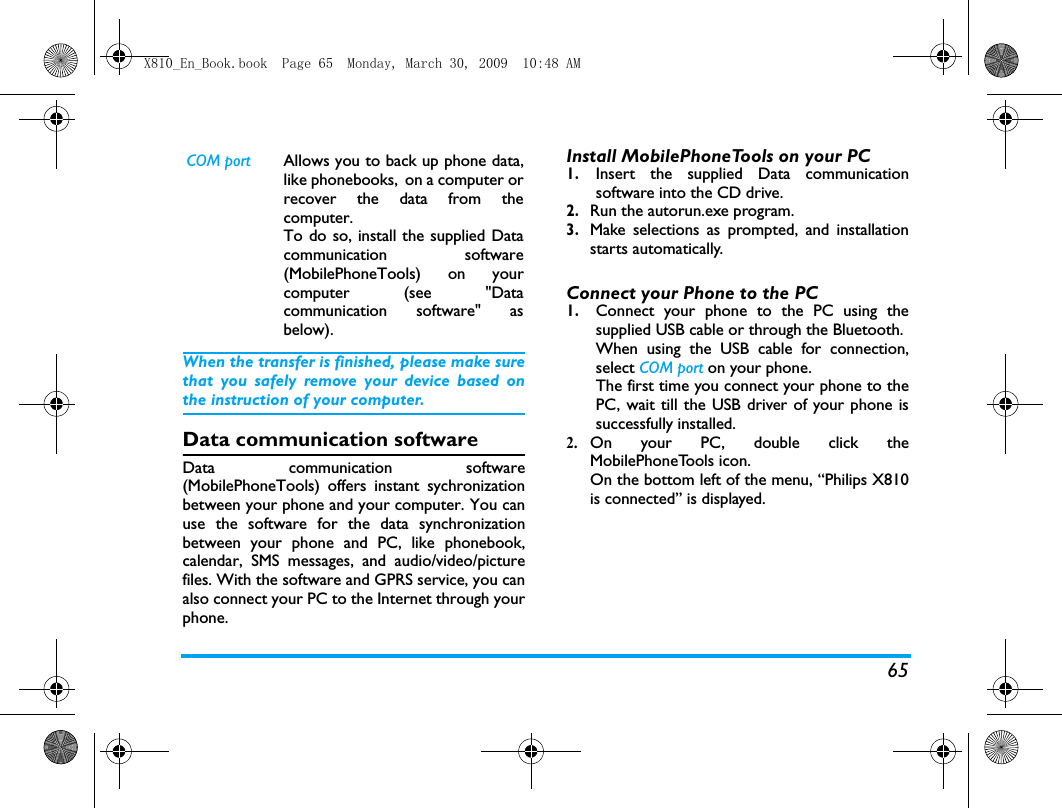 65When the transfer is finished, please make surethat you safely remove your device based onthe instruction of your computer.Data communication softwareData communication software(MobilePhoneTools) offers instant sychronizationbetween your phone and your computer. You canuse the software for the data synchronizationbetween your phone and PC, like phonebook,calendar, SMS messages, and audio/video/picturefiles. With the software and GPRS service, you canalso connect your PC to the Internet through yourphone. Install MobilePhoneTools on your PC1.Insert the supplied Data communicationsoftware into the CD drive.2.Run the autorun.exe program. 3.Make selections as prompted, and installationstarts automatically. Connect your Phone to the PC 1.Connect your phone to the PC using thesupplied USB cable or through the Bluetooth.When using the USB cable for connection,select COM port on your phone. The first time you connect your phone to thePC, wait till the USB driver of your phone issuccessfully installed. 2.On your PC, double click theMobilePhoneTools icon.On the bottom left of the menu, &ldquo;Philips X810is connected&rdquo; is displayed. COM port Allows you to back up phone data,like phonebooks, on a computer orrecover the data from thecomputer. To do so, install the supplied Datacommunication software(MobilePhoneTools) on yourcomputer (see "Datacommunication software" asbelow).X810_En_Book.book  Page 65  Monday, March 30, 2009  10:48 AM