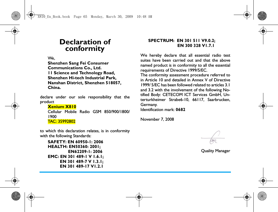 Declaration of conformityWe, Shenzhen Sang Fei Consumer Communications Co., Ltd.11 Science and Technology Road,Shenzhen Hi-tech Industrial Park,Nanshan District, Shenzhen 518057,China.declare under our sole responsibility that theproductXenium X810Cellular Mobile Radio GSM 850/900/1800/1900TAC: 35992802to which this declaration relates, is in conformitywith the following Standards:SAFETY: EN 60950-1: 2006HEALTH: EN50360: 2001;                 EN62209-1: 2006EMC: EN 301 489-1 V 1.6.1;           EN 301 489-7 V 1.3.1;          EN 301 489-17 V1.2.1SPECTRUM:  EN 301 511 V9.0.2;                        EN 300 328 V1.7.1 We hereby declare that all essential radio testsuites have been carried out and that the abovenamed product is in conformity to all the essentialrequirements of Directive 1999/5/EC.The conformity assessment procedure referred toin Article 10 and detailed in Annex V of Directive1999/ 5/EC has been followed related to articles 3.1and 3.2 with the involvement of the following No-tified Body: CETECOM ICT Services GmbH, Un-terturkheimer Strabe6-10, 66117, Saarbrucken,Germany.Identification mark: 0682November 7, 2008Quality ManagerX810_En_Book.book  Page 65  Monday, March 30, 2009  10:48 AM