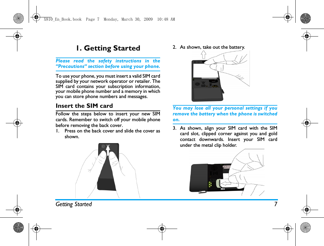 Getting Started 71. Getting StartedPlease read the safety instructions in the&ldquo;Precautions&rdquo; section before using your phone.To use your phone, you must insert a valid SIM cardsupplied by your network operator or retailer. TheSIM card contains your subscription information,your mobile phone number and a memory in whichyou can store phone numbers and messages.Insert the SIM cardFollow the steps below to insert your new SIMcards. Remember to switch off your mobile phonebefore removing the back cover.1. Press on the back cover and slide the cover asshown.  2. As shown, take out the battery. You may lose all your personal settings if youremove the battery when the phone is switchedon.3. As shown, align your SIM card with the SIMcard slot, clipped corner against you and goldcontact downwards. Insert your SIM cardunder the metal clip holder.X810_En_Book.book  Page 7  Monday, March 30, 2009  10:48 AM