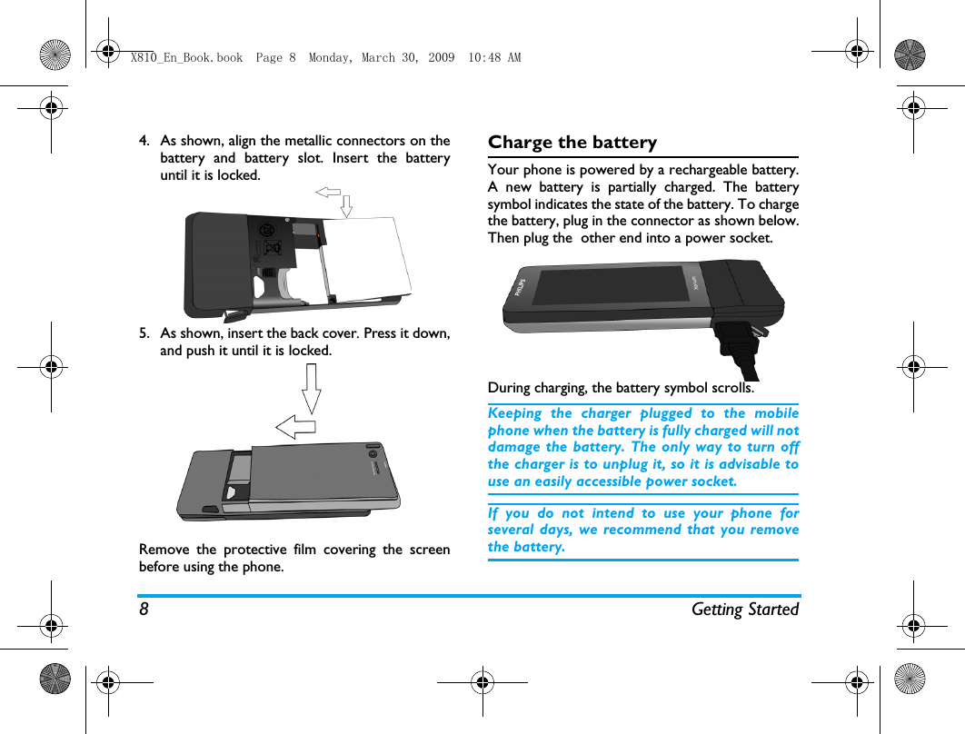 8 Getting Started4. As shown, align the metallic connectors on thebattery and battery slot. Insert the batteryuntil it is locked.5. As shown, insert the back cover. Press it down,and push it until it is locked. Remove the protective film covering the screenbefore using the phone.Charge the batteryYour phone is powered by a rechargeable battery.A new battery is partially charged. The batterysymbol indicates the state of the battery. To chargethe battery, plug in the connector as shown below.Then plug the  other end into a power socket.During charging, the battery symbol scrolls.  Keeping the charger plugged to the mobilephone when the battery is fully charged will notdamage the battery. The only way to turn offthe charger is to unplug it, so it is advisable touse an easily accessible power socket. If you do not intend to use your phone forseveral days, we recommend that you removethe battery.X810_En_Book.book  Page 8  Monday, March 30, 2009  10:48 AM