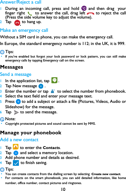 10Answer/Reject a call1During an incoming call, press and hold   and then drag yourfinger right   to answer the call, drag left   to reject the call(Press the side volume key to adjust the volume).2Ta p   to hang up.Make an emergency callWithout a SIM card in phone, you can make the emergency call. In Europe, the standard emergency number is 112; in the UK, it is 999.Tips: &bull;If you've enabled but forgot your lock password or lock pattern, you can still makeemergency calls by tapping Emergency call on the screen.MessagesSend a message1In the application list, tap  .2Tap New message .3Enter the number or tap   to select the number from phonebook.4Select the text field and enter your message text.5Press to add a subject or attach a file (Pictures, Videos, Audio orSlideshow) for the message.6Tap  to send the message.Note: &bull;Copyright protected pictures and sound cannot be sent by MMS.Manage your phonebookAdd a new contact1Tap   to enter the Contacts.2Tap    and select a memory location.3Add phone number and details as desired.4Tap    to finish saving.Tips: &bull;You can create contacts from the dialling screen by selecting Create new contact. &bull;For contacts on the smart phonebook, you can add detailed information, like homenumber, office number, contact pictures and ringtones.
