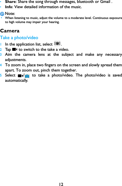 12&bull;Share: Share the song through messages, bluetooth or Gmail .&bull;Info: View detailed information of the music.Note: &bull;When listening to music, adjust the volume to a moderate level. Continuous exposureto high volume may impair your hearing.CameraTake a photo/video1In the application list, select  .2Tap   to switch to the take a video.3Aim the camera lens at the subject and make any necessaryadjustments.4To zoom in, place two fingers on the screen and slowly spread themapart. To zoom out, pinch them together.5Select  /  to take a photo/video. The photo/video is savedautomatically.