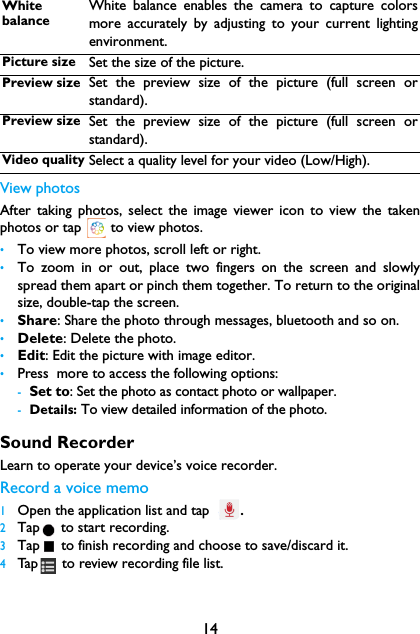 14View photosAfter taking photos, select the image viewer icon to view the takenphotos or tap   to view photos.&bull;To view more photos, scroll left or right.&bull;To zoom in or out, place two fingers on the screen and slowlyspread them apart or pinch them together. To return to the originalsize, double-tap the screen.&bull;Share: Share the photo through messages, bluetooth and so on.&bull;Delete: Delete the photo.&bull;Edit: Edit the picture with image editor.&bull;Press  more to access the following options:-Set to: Set the photo as contact photo or wallpaper.-Details: To view detailed information of the photo.Sound RecorderLearn to operate your device&rsquo;s voice recorder.Record a voice memo1Open the application list and tap .2Tap  to start recording.3Tap  to finish recording and choose to save/discard it. 4Tap  to review recording file list. White balanceWhite balance enables the camera to capture colorsmore accurately by adjusting to your current lightingenvironment.Picture size Set the size of the picture.Preview size Set the preview size of the picture (full screen orstandard).Preview size Set the preview size of the picture (full screen orstandard).Video quality Select a quality level for your video (Low/High).