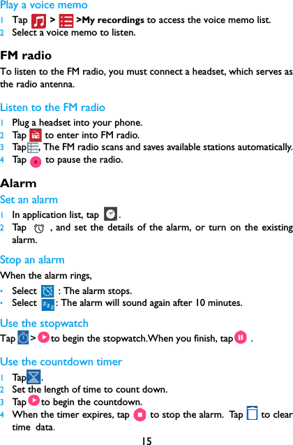 15Play a voice memo1Tap  >        >My recordings to access the voice memo list.2Select a voice memo to listen.FM radioTo listen to the FM radio, you must connect a headset, which serves asthe radio antenna.Listen to the FM radio1Plug a headset into your phone.2Tap   to enter into FM radio.3Tap , The FM radio scans and saves available stations automatically.4Tap   to pause the radio.Alarm Set an alarm 1In application list, tap  .2Tap    , and set the details of the alarm, or turn on the existingalarm.Stop an alarmWhen the alarm rings, &bull;Select   : The alarm stops.&bull;Select  : The alarm will sound again after 10 minutes.Use the stopwatchTap > to begin the stopwatch.When you finish, tap  .Use the countdown timer1Tap .2Set the length of time to count down.3Tap to begin the countdown.4When the timer expires, tap   to stop the alarm. Tap   to cleartime data.