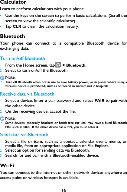 16CalculatorLearn to perform calculations with your phone.&bull;Use the keys on the screen to perform basic calculations. (Scroll thescreen to view the scientific calculator).&bull;Tap  CLR to clear  the calculation history.BluetoothYour phone can connect to a compatible Bluetooth device forexchanging data.Turn on/off Bluetooth1From the Home screen, tap  > Bluetooth.2Select to turn on/off the Bluetooth.Note: &bull;Turn off Bluetooth when not in use to save battery power, or in places where using awireless device is prohibited, such as on board an aircraft and in hospitals.Receive data via Bluetooth1Select a device, Enter a pair password and select PAIR to pair withthe other device.2On the receiving device, accept the file.Note: &bull;Some devices, especially headsets or hands-free car kits, may have a fixed BluetoothPIN, such as 0000. If the other device has a PIN, you must enter it.Send data via Bluetooth1Select a file or item, such as a contact, calendar event, memo, ormedia file, from an appropriate application or File Explore.2Select an option for sending data via Bluetooth.3Search for and pair with a Bluetooth-enabled device. Wi-FiYou can connect to the Internet or other network devices anywhere anaccess point or wireless hotspot is available.