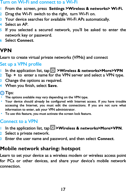 17Turn on Wi-Fi and connect to a Wi-Fi 1From the screen, press Settings >Wireless &amp; networks> Wi-Fi.2Drag the Wi-Fi switch to the right, turn Wi-Fi on.3Your device searches for available Wi-Fi APs automatically.4Select an AP.5If you selected a secured network, you'll be asked to enter thenetwork key or password.6Select Connect.VPNLearn to create virtual private networks (VPNs) and connectSet up a VPN profile1In the application list, tap  >Wireless &amp; networks>More>VPN2Ta p  + to enter a name for the VPN server and select a VPN type.3Change the options as required.4When you finish, select Save.Tips: &bull;The options available may vary depending on the VPN type. &bull;Your device should already be configured with Internet access. If you have troubleaccessing the Internet, you must edit the connections. If you are not sure whatinformation to enter, ask your VPN administrator. &bull;To use this feature, you must activate the screen lock feature.Connect to a VPN1In the application list, tap >Wireless &amp; networks>More>VPN.2Select a private network.3Enter the user name and password, and then select Connect.Mobile network sharing: hotspotLearn to set your device as a wireless modem or wireless access pointfor PCs or other devices, and share your device's mobile networkconnection.