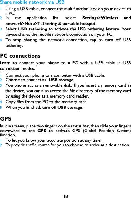 18Share mobile network via USB1Using a USB cable, connect the multifunction jack on your device toa PC.2In the application list, select Settings>Wireless andnetwork>More>Tethering &amp; portable hotspot.3Select  USB tethering to activate the USB tethering feature. Yourdevice shares the mobile network connection on your PC.4To stop sharing the network connection, tap to turn off USBtethering.PC connectionsLearn to connect your phone to a PC with a USB cable in USBconnection modes.1Connect your phone to a computer with a USB cable.2Choose to connect as  USB storage.3You phone act as a removable disk. If you insert a memory card inthe device, you can also access the file directory of the memory cardby using the device as a memory card reader.4Copy files from the PC to the memory card.5When you finished, turn off USB storage.GPSIn idle screen, place two fingers on the status bar, then slide your fingersdownward to tap GPS to activate GPS (Global Position System)function. 1To let you know your accurate position at any time.2To provide traffic routes for you to choose to arrive at a destination. 