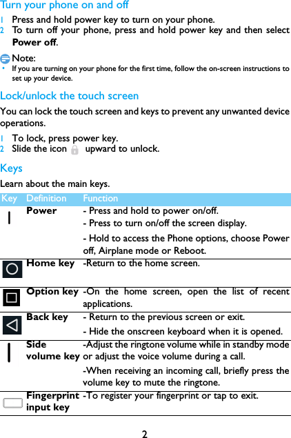 2Turn your phone on and off 1Press and hold power key to turn on your phone.2To turn off your phone, press and hold power key and then selectPower off.Note: &bull;If you are turning on your phone for the first time, follow the on-screen instructions toset up your device.Lock/unlock the touch screenYou can lock the touch screen and keys to prevent any unwanted deviceoperations.1To lock, press power key.2Slide the icon  upward to unlock.KeysLearn about the main keys.mKey Definition FunctionPower - Press and hold to power on/off.- Press to turn on/off the screen display.- Hold to access the Phone options, choose Poweroff, Airplane mode or Reboot.Home key -Return to the home screen.Option key -On the home screen, open the list of recentapplications.Back key - Return to the previous screen or exit.- Hide the onscreen keyboard when it is opened.Side volume key-Adjust the ringtone volume while in standby modeor adjust the voice volume during a call.-When receiving an incoming call, briefly press thevolume key to mute the ringtone.Fingerprint input key-To register your fingerprint or tap to exit.
