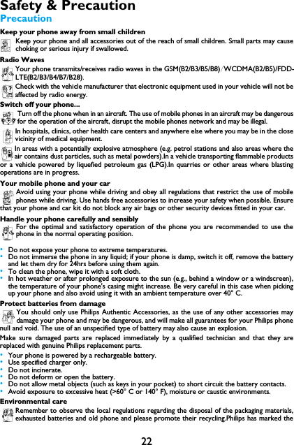 22Safety &amp; PrecautionPrecautionKeep your phone away from small childrenKeep your phone and all accessories out of the reach of small children. Small parts may causechoking or serious injury if swallowed.Radio WavesYour phone transmits/receives radio waves in the GSM(B2/B3/B5/B8)/WCDMA(B2/B5)/FDD-LTE(B2/B3/B4/B7/B28).Check with the vehicle manufacturer that electronic equipment used in your vehicle will not be affected by radio energy.Switch off your phone...Turn off the phone when in an aircraft. The use of mobile phones in an aircraft may be dangerousfor the operation of the aircraft, disrupt the mobile phones network and may be illegal.In hospitals, clinics, other health care centers and anywhere else where you may be in the closevicinity of medical equipment.In areas with a potentially explosive atmosphere (e.g. petrol stations and also areas where theair contains dust particles, such as metal powders).In a vehicle transporting flammable productsor a vehicle powered by liquefied petroleum gas (LPG).In quarries or other areas where blastingoperations are in progress.Your mobile phone and your carAvoid using your phone while driving and obey all regulations that restrict the use of mobilephones while driving. Use hands free accessories to increase your safety when possible. Ensurethat your phone and car kit do not block any air bags or other security devices fitted in your car.Handle your phone carefully and sensiblyFor the optimal and satisfactory operation of the phone you are recommended to use thephone in the normal operating position.&bull;Do not expose your phone to extreme temperatures.&bull;Do not immerse the phone in any liquid; if your phone is damp, switch it off, remove the batteryand let them dry for 24hrs before using them again.&bull;To clean the phone, wipe it with a soft cloth.&bull;In hot weather or after prolonged exposure to the sun (e.g., behind a window or a windscreen),the temperature of your phone's casing might increase. Be very careful in this case when pickingup your phone and also avoid using it with an ambient temperature over 40&deg; C.Protect batteries from damageYou should only use Philips Authentic Accessories, as the use of any other accessories maydamage your phone and may be dangerous, and will make all guarantees for your Philips phonenull and void. The use of an unspecified type of battery may also cause an explosion.Make sure damaged parts are replaced immediately by a qualified technician and that they arereplaced with genuine Philips replacement parts.&bull;Your phone is powered by a rechargeable battery.&bull;Use specified charger only.&bull;Do not incinerate.&bull;Do not deform or open the battery.&bull;Do not allow metal objects (such as keys in your pocket) to short circuit the battery contacts.&bull;Avoid exposure to excessive heat (>60&deg; C or 140&deg; F), moisture or caustic environments.Environmental careRemember to observe the local regulations regarding the disposal of the packaging materials,exhausted batteries and old phone and please promote their recycling.Philips has marked the