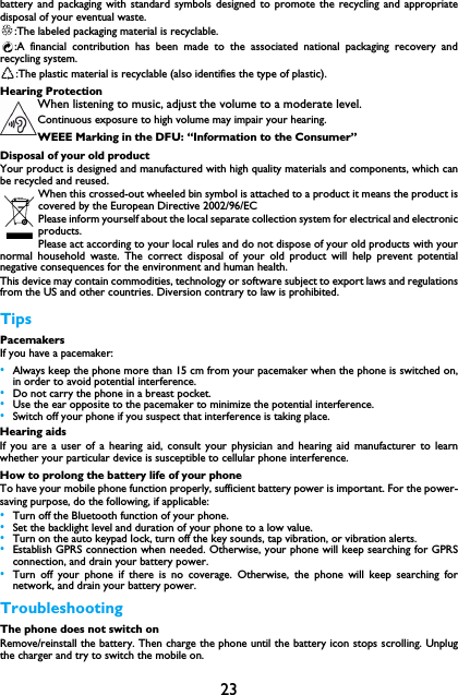 23battery and packaging with standard symbols designed to promote the recycling and appropriatedisposal of your eventual waste.:The labeled packaging material is recyclable.:A financial contribution has been made to the associated national packaging recovery andrecycling system.:The plastic material is recyclable (also identifies the type of plastic).Hearing ProtectionWhen listening to music, adjust the volume to a moderate level. Continuous exposure to high volume may impair your hearing.WEEE Marking in the DFU: &ldquo;Information to the Consumer&rdquo;Disposal of your old productYour product is designed and manufactured with high quality materials and components, which canbe recycled and reused. When this crossed-out wheeled bin symbol is attached to a product it means the product iscovered by the European Directive 2002/96/ECPlease inform yourself about the local separate collection system for electrical and electronicproducts.Please act according to your local rules and do not dispose of your old products with yournormal household waste. The correct disposal of your old product will help prevent potentialnegative consequences for the environment and human health.This device may contain commodities, technology or software subject to export laws and regulationsfrom the US and other countries. Diversion contrary to law is prohibited.TipsPacemakersIf you have a pacemaker:&bull;Always keep the phone more than 15 cm from your pacemaker when the phone is switched on,in order to avoid potential interference.&bull;Do not carry the phone in a breast pocket.&bull;Use the ear opposite to the pacemaker to minimize the potential interference.&bull;Switch off your phone if you suspect that interference is taking place.Hearing aidsIf you are a user of a hearing aid, consult your physician and hearing aid manufacturer to learnwhether your particular device is susceptible to cellular phone interference.How to prolong the battery life of your phone To have your mobile phone function properly, sufficient battery power is important. For the power-saving purpose, do the following, if applicable:&bull;Turn off the Bluetooth function of your phone. &bull;Set the backlight level and duration of your phone to a low value. &bull;Turn on the auto keypad lock, turn off the key sounds, tap vibration, or vibration alerts. &bull;Establish GPRS connection when needed. Otherwise, your phone will keep searching for GPRSconnection, and drain your battery power. &bull;Turn off your phone if there is no coverage. Otherwise, the phone will keep searching fornetwork, and drain your battery power.TroubleshootingThe phone does not switch onRemove/reinstall the battery. Then charge the phone until the battery icon stops scrolling. Unplugthe charger and try to switch the mobile on.