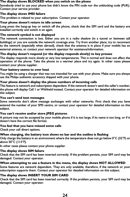 24The display shows BLOCKED when you switch on the phoneSomebody tried to use your phone but didn&rsquo;t know the PIN code nor the unblocking code (PUK).Contact your service provider.The display shows IMSI failureThis problem is related to your subscription. Contact your operator.Your phone doesn&rsquo;t return to idle screenLong press the hang-up key or switch off the phone, check that the SIM card and the battery areinstalled correctly and switch it on again.The network symbol is not displayedThe network connection is lost. Either you are in a radio shadow (in a tunnel or between tallbuildings) or you are outside the network coverage area. Try from another place, try to reconnectto the network (especially when abroad), check that the antenna is in place if your mobile has anexternal antenna, or contact your network operator for assistance/information.The display doesn&rsquo;t respond (or the display responds slowly) to key pressesThe display responds more slowly at very low temperatures. This is normal and does not affect theoperation of the phone. Take the phone to a warmer place and try again. In other cases pleasecontact your phone supplier.Your battery seems to over heatYou might be using a charger that was not intended for use with your phone. Make sure you alwaysuse the Philips authentic accessory shipped with your phone.Your phone doesn&rsquo;t display the phone numbers of incoming callsThis feature is network and subscription dependent. If the network doesn&rsquo;t send the caller&rsquo;s number,the phone will display Call 1 or Withheld instead. Contact your operator for detailed information onthis subject.You can&rsquo;t send text messagesSome networks don&rsquo;t allow message exchanges with other networks. First check that you haveentered the number of your SMS centre, or contact your operator for detailed information on thissubject.You can&rsquo;t receive and/or store JPEG picturesA picture may not be accepted by your mobile phone if it is too large, if its name is too long, or if itdoesn&rsquo;t have the correct file format.You feel that you have missed some callsCheck your call divert options.When charging, the battery icon shows no bar and the outline is flashingOnly charge the battery in an environment where the temperature does not go below 0&deg;C (32&deg;F) orabove 50&deg;C (113&deg;F).In other cases please contact your phone supplier.The display shows SIM failureCheck that the SIM card has been inserted correctly. If the problem persists, your SIM card may bedamaged. Contact your operator.When attempting to use a feature in the menu, the display shows NOT ALLOWEDSome features are network dependent. They are only available, therefore, if the network or yoursubscription supports them. Contact your operator for detailed information on this subject.The display shows INSERT YOUR SIM CARDCheck that the SIM card has been inserted correctly. If the problem persists, your SIM card may bedamaged. Contact your operator.