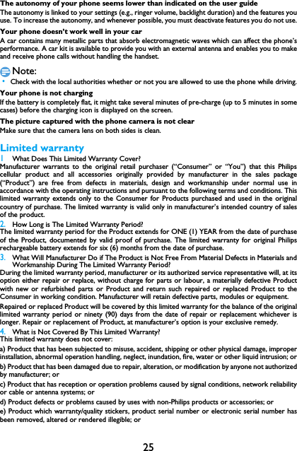 25The autonomy of your phone seems lower than indicated on the user guideThe autonomy is linked to your settings (e.g., ringer volume, backlight duration) and the features youuse. To increase the autonomy, and whenever possible, you must deactivate features you do not use.Your phone doesn&rsquo;t work well in your carA car contains many metallic parts that absorb electromagnetic waves which can affect the phone&rsquo;sperformance. A car kit is available to provide you with an external antenna and enables you to makeand receive phone calls without handling the handset.Note: &bull;Check with the local authorities whether or not you are allowed to use the phone while driving.Your phone is not chargingIf the battery is completely flat, it might take several minutes of pre-charge (up to 5 minutes in somecases) before the charging icon is displayed on the screen.The picture captured with the phone camera is not clearMake sure that the camera lens on both sides is clean.Limited warranty1 What Does This Limited Warranty Cover?Manufacturer warrants to the original retail purchaser (&ldquo;Consumer&rdquo; or &ldquo;You&rdquo;) that this Philipscellular product and all accessories originally provided by manufacturer in the sales package(&ldquo;Product&rdquo;) are free from defects in materials, design and workmanship under normal use inaccordance with the operating instructions and pursuant to the following terms and conditions. Thislimited warranty extends only to the Consumer for Products purchased and used in the originalcountry of purchase. The limited warranty is valid only in manufacturer&rsquo;s intended country of salesof the product.2.How Long is The Limited Warranty Period?The limited warranty period for the Product extends for ONE (1) YEAR from the date of purchaseof the Product, documented by valid proof of purchase. The limited warranty for original Philipsrechargeable battery extends for six (6) months from the date of purchase.3.What Will Manufacturer Do if The Product is Not Free From Material Defects in Materials andWorkmanship During The Limited Warranty Period?During the limited warranty period, manufacturer or its authorized service representative will, at itsoption either repair or replace, without charge for parts or labour, a materially defective Productwith new or refurbished parts or Product and return such repaired or replaced Product to theConsumer in working condition. Manufacturer will retain defective parts, modules or equipment.Repaired or replaced Product will be covered by this limited warranty for the balance of the originallimited warranty period or ninety (90) days from the date of repair or replacement whichever islonger. Repair or replacement of Product, at manufacturer&rsquo;s option is your exclusive remedy.4.What is Not Covered By This Limited Warranty?This limited warranty does not cover:a) Product that has been subjected to misuse, accident, shipping or other physical damage, improperinstallation, abnormal operation handling, neglect, inundation, fire, water or other liquid intrusion; orb) Product that has been damaged due to repair, alteration, or modification by anyone not authorizedby manufacturer; orc) Product that has reception or operation problems caused by signal conditions, network reliabilityor cable or antenna systems; ord) Product defects or problems caused by uses with non-Philips products or accessories; or e) Product which warranty/quality stickers, product serial number or electronic serial number hasbeen removed, altered or rendered illegible; or 