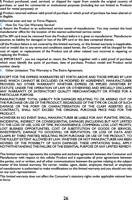 26f) Product purchased, used, serviced, or shipped for repair from outside the original country ofpurchase, or used for commercial or institutional purposes (including but not limited to Productsused for rental purposes); or g) Product returned without valid proof of purchase or which proof of purchase has been altered oris illegible.h)Normal wear and tear or Force Majeure.5.How Do You Get Warranty Service?a) Return the Product to an authorized service center of manufacturer. You may contact the localmanufacturer office for the location of the nearest authorized service center.b)The SIM card must be removed from the Product before it is given to manufacturer. Manufacturerassumes no liability for damaged or loss of the SIM card or the data contained therein.c)If the Product failure is not covered by this limited warranty, or this limited warranty is inapplicable,void or invalid due to any terms and conditions stated herein, the Consumer will be charged for thecost of repair or replacement of the Product and all other related cost incurred in repairing orreplacing the Product.d) IMPORTANT - you are required to return the Product together with a valid proof of purchasewhich must identify the point of purchase, date of purchase, Product model and Product serialnumber clearly.6.Other Limitation: This Warranty is The Entire Agreement.EXCEPT FOR THE EXPRESS WARRANTIES SET FORTH ABOVE AND THOSE IMPLIED BY LAWAND WHICH CANNOT BE EXCLUDED OR MODIFIED BY AGREEMENT, MANUFACTURERPROVIDES NO OTHER WARRANTY WHETHER EXPRESS OR IMPLIED (WHETHER BYSTATUTE, UNDER THE OPERATION OF LAW OR OTHERWISE) AND SPECIALLY DISCLAIMSANY WARRANTY OF SATISFACTORY QUALITY MERCHANTABILITY OR FITNESS FOR APARTICULAR PURPOSE.MANUFACTURER&rsquo; TOTAL LIABILITY FOR DAMAGES RELATING TO OR ARISING OUT OFTHE PURCHASE OR USE OF THE PRODUCT, REGARDLESS OF THE TYPE OR CAUSE OF SUCHDAMAGE OR THE FORM OR CHARACTERISATION OF THE CLAIM ASSERTED (E.G.CONTRACT), SHALL NOT EXCEED THE ORIGINAL PURCHASE PRICE PAID FOR THEPRODUCT.HOWEVER IN NO EVENT SHALL MANUFACTURER BE LIABLE FOR ANY PUNITIVE, SPECIAL,INCIDENTAL, INDIRECT OR CONSEQUENTIAL DAMAGES (INCLUDING BUT NOT LIMITEDTO THE LOSS OF USE, LOSS OF TIME, INCONVENIENCE, COMMERIAL LOSS, LOST PROFITS,LOST BUSINESS OPPORTUNITIES, COST OF SUBSTITUTION OF GOODS OR SERVICES,INVESTMENTS, DAMAGE TO GOODWILL OR REPUTATION, OR LOSS OF DATA ANDCLAIMS BY THIRD PARTIES) RESULTING FROM PURCHASE OR USE OF THE PRODUCT, TOTHE FULLEST EXTENT ALLOWED BY LAW, WHETHER OR NOT MANUFACTURER HAS BEENADVISED OF THE POSSIBILTY OF SUCH DAMAGES. THESE LIMITATIONS SHALL APPLYNOTWITHSTANDING THE FAILURE OF THE ESSENTIAL PURPOSE OF ANY LIMITED REMEDY.This limited warranty represents the complete and exclusive agreement between the Consumer andManufacturer with respect to this cellular Product and it supercedes all prior agreements betweenthe parties, oral or written, and all other communications between the parties relating to the subjectmatter of this limited warranty. No carrier, retailer, agent, dealer, employee, thereof, or employeeof manufacturer is authorized to make modifications to this limited warranty and you should not relyon any such representation.This limited warranty does not affect the Consumer&rsquo;s statutory rights under applicable national lawsin force.