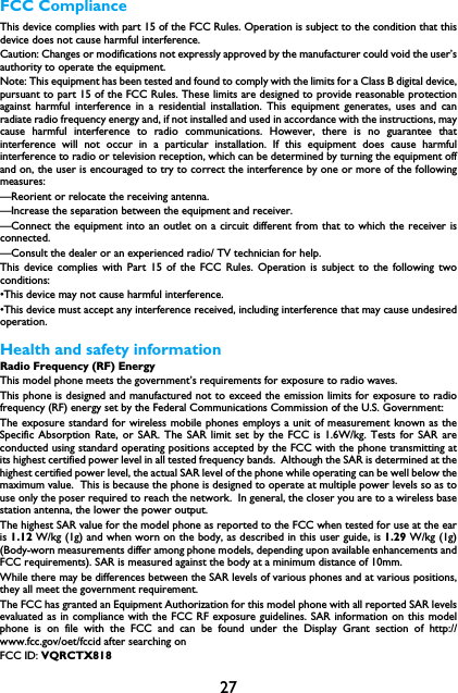 27FCC ComplianceThis device complies with part 15 of the FCC Rules. Operation is subject to the condition that thisdevice does not cause harmful interference.Caution: Changes or modifications not expressly approved by the manufacturer could void the user&rsquo;sauthority to operate the equipment.Note: This equipment has been tested and found to comply with the limits for a Class B digital device,pursuant to part 15 of the FCC Rules. These limits are designed to provide reasonable protectionagainst harmful interference in a residential installation. This equipment generates, uses and canradiate radio frequency energy and, if not installed and used in accordance with the instructions, maycause harmful interference to radio communications. However, there is no guarantee thatinterference will not occur in a particular installation. If this equipment does cause harmfulinterference to radio or television reception, which can be determined by turning the equipment offand on, the user is encouraged to try to correct the interference by one or more of the followingmeasures:&mdash;Reorient or relocate the receiving antenna.&mdash;Increase the separation between the equipment and receiver.&mdash;Connect the equipment into an outlet on a circuit different from that to which the receiver isconnected.&mdash;Consult the dealer or an experienced radio/ TV technician for help.This device complies with Part 15 of the FCC Rules. Operation is subject to the following twoconditions: &bull;This device may not cause harmful interference. &bull;This device must accept any interference received, including interference that may cause undesiredoperation.Health and safety informationRadio Frequency (RF) EnergyThis model phone meets the government&rsquo;s requirements for exposure to radio waves.This phone is designed and manufactured not to exceed the emission limits for exposure to radiofrequency (RF) energy set by the Federal Communications Commission of the U.S. Government:The exposure standard for wireless mobile phones employs a unit of measurement known as theSpecific Absorption Rate, or SAR. The SAR limit set by the FCC is 1.6W/kg. Tests for SAR areconducted using standard operating positions accepted by the FCC with the phone transmitting atits highest certified power level in all tested frequency bands.  Although the SAR is determined at thehighest certified power level, the actual SAR level of the phone while operating can be well below themaximum value.  This is because the phone is designed to operate at multiple power levels so as touse only the poser required to reach the network.  In general, the closer you are to a wireless basestation antenna, the lower the power output.The highest SAR value for the model phone as reported to the FCC when tested for use at the earis 1.12 W/kg (1g) and when worn on the body, as described in this user guide, is 1.29 W/kg (1g)(Body-worn measurements differ among phone models, depending upon available enhancements andFCC requirements). SAR is measured against the body at a minimum distance of 10mm.While there may be differences between the SAR levels of various phones and at various positions,they all meet the government requirement.The FCC has granted an Equipment Authorization for this model phone with all reported SAR levelsevaluated as in compliance with the FCC RF exposure guidelines. SAR information on this modelphone is on file with the FCC and can be found under the Display Grant section of http://www.fcc.gov/oet/fccid after searching on FCC ID: VQRCTX818