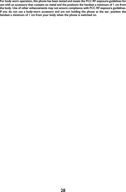 28For body worn operation, this phone has been tested and meets the FCC RF exposure guidelines foruse with an accessory that contains no metal and the positions the handset a minimum of 1 cm fromthe body. Use of other enhancements may not ensure compliance with FCC RF exposure guidelines.If you do not use a body-worn accessory and are not holding the phone at the ear, position thehandset a minimum of 1 cm from your body when the phone is switched on.