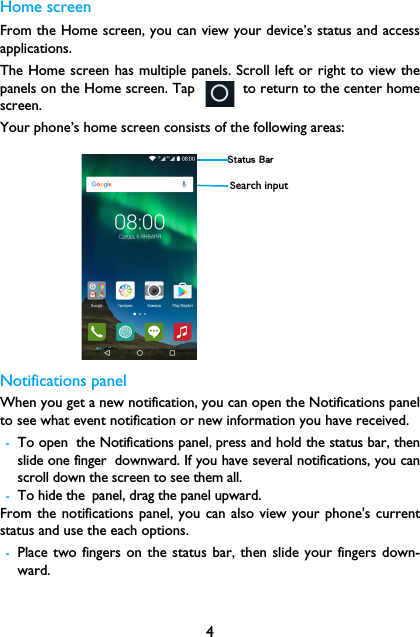 4Home screenFrom the Home screen, you can view your device&rsquo;s status and accessapplications.The Home screen has multiple panels. Scroll left or right to view thepanels on the Home screen. Tap      to return to the center homescreen.Your phone&rsquo;s home screen consists of the following areas:Notifications panelWhen you get a new notification, you can open the Notifications panelto see what event notification or new information you have received. -To open the Notifications panel,press and hold the status bar, thenslide one finger downward. If you have several notifications, you canscroll down the screen to see them all. -To hide the panel, drag the panel upward.From the notifications panel, you can also view your phone's currentstatus and use the each options.-Place two fingers on the status bar, then slide your fingers down-ward.Status BarSearch input