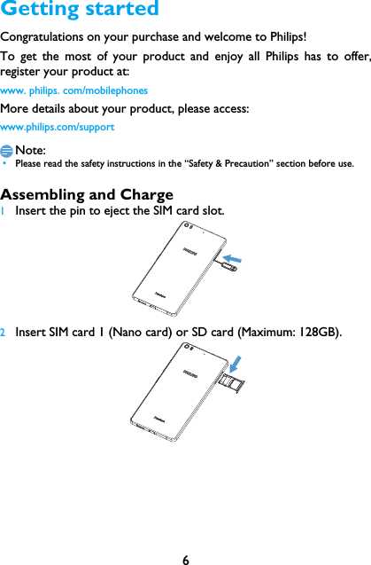 6Getting startedCongratulations on your purchase and welcome to Philips!To get the most of your product and enjoy all Philips has to offer,register your product at:www. philips. com/mobilephonesMore details about your product, please access:www.philips.com/supportNote: &bull;Please read the safety instructions in the &ldquo;Safety &amp; Precaution&rdquo; section before use. Assembling and Charge1Insert the pin to eject the SIM card slot. 2Insert SIM card 1 (Nano card) or SD card (Maximum: 128GB). 