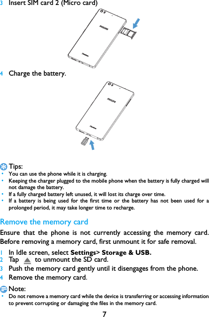 73Insert SIM card 2 (Micro card)4Charge the battery.Tips: &bull;You can use the phone while it is charging. &bull;Keeping the charger plugged to the mobile phone when the battery is fully charged willnot damage the battery.  &bull;If a fully charged battery left unused, it will lost its charge over time. &bull;If a battery is being used for the first time or the battery has not been used for aprolonged period, it may take longer time to recharge.Remove the memory cardEnsure that the phone is not currently accessing the memory card.Before removing a memory card, first unmount it for safe removal.1In Idle screen, select Settings> Storage &amp; USB.2Tap        to unmount the SD card.3Push the memory card gently until it disengages from the phone.4Remove the memory card.Note: &bull;Do not remove a memory card while the device is transferring or accessing informationto prevent corrupting or damaging the files in the memory card.