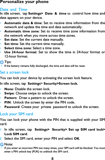 8Personalize your phoneDate and TimeIn idle screen, tap Settings> Date &amp; time to control how time anddate appears on your device.&bull;Automatic date &amp; time: Set to receive time information from thenetwork and update the time and date automatically.&bull;Automatic time zone: Set to receive time zone information fromthe network when you move across time zones.&bull;Set date: Set the current date manually.&bull;Set time: Set the current time manually.&bull;Select time zone: Select a time zone.&bull;Use 24-hour format: Set to show the time in 24-hour format or12-hour format.Tips: &bull;If the battery remains fully discharged, the time and date will be reset.Set a screen lockYou can lock your device by activating the screen lock feature.　In idle screen, tap Settings> Security>Screen lock.&bull;None: Disable the screen lock.&bull;Swipe: Choose swipe to unlock the screen. &bull;Pattern: Draw a pattern to unlock the screen.&bull;PIN: Unlock the screen by enter the PIN code.&bull;Password: Create your private password to unlock the screen.Lock your SIM cardYou can lock your phone with the PIN that is supplied with your SIMcard.1In idle screen, tap Settings> Security> Set up SIM card lock>Lock SIM card.2Select the SIM card, enter your PIN and select OK.Note: &bull;If you enter an incorrect PIN too many times, your SIM card will be blocked. You mustenter a PIN unlock key (PUK) to unblock the SIM card.