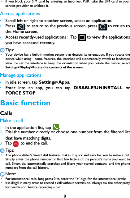9 &bull;If you block your SIM card by entering an incorrect PUK, take the SIM card to yourservice provider to unblock it.Access applications&bull;Scroll left or right to another screen, select an application.&bull;Press           to return to the previous screen, press         to return tothe Home screen.&bull;Access recently-used applications: Tap         to view the applicationsyou have accessed recently. Tips: &bull;Your device has a built-in motion sensor that detects its orientation. If you rotate thedevice while using　some features, the interface will automatically switch to landscapeview. To set the interface to keep the orientation when you rotate the device, selectSettings>Display>Rotate the contents of the screen.Manage applications&bull;In idle screen, tap Settings>Apps.&bull;Enter into an app, you can tap DISABLE/UNINSTALL orFORCE STOP.Basic functionCallsMake a call 1In the application list, tap  .2Dial the number directly or choose one number from the filtered listthat have matching digits.3Tap  to end the call.Tips: &bull;The phone dialer&rsquo;s Smart dial features makes it quick and easy for you to make a call.Simply enter the phone number or first few letters of the person&rsquo;s name you want tocall. Smart dial automatically searches and filters your stored contacts  and the phonenumbers from the call history.Note: &bull;For international calls, long press 0 to enter the &ldquo;+&rdquo; sign for the international prefix. &bull;It is illegal in many areas to record a call without permission. Always ask the other partyfor permission before recording a call.
