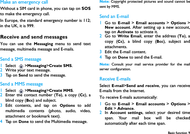 Basic function 9Make an emergency callWithout a SIM card in phone, you can tap on SOSto make the emergency call. In Europe, the standard emergency number is 112;in the UK, it is 999.Receive and send messagesYou can use the Messaging menu to send textmessage, multimedia message and E-mails.Send a SMS message1Select >Messaging>Create SMS.2Write your text message.3Tap on Send to send the message.Send a MMS message1Select >Messaging>Create MMS. 2Enter the contact number (To), a copy (Cc), ablind copy (Bcc) and subject.3Edit contents, and tap on Options  to addmultimedia contents (photo, audio, video,attachment or bookmark text).4Tap on Done to send the Multimedia message.Note: Copyright protected pictures and sound cannot besent by MMS.Send an E-mail1Go to E-mail  >  Email accounts >  Options  >New account. After setting up a new account,tap on Activate to activate it.2Go to Write Email, enter the address (To), acopy (Cc), a blind copy (Bcc), subject andattachments.3Edit the E-mail content.4Tap on Done to send the E-mail.Note:  Consult your mail service provider for the mailserver configuration.Receive E-mailsSelect E-mail>Send and receive, you can receiveE-mails from the Internet.To receive E-mails automatically:1Go to E-mail  >  Email accounts >  Options  >Edit > Advance. 2In  Account settings, select your desired timespan. Your mail box will be checkedautomatically after each time span.