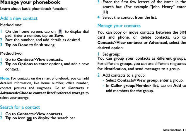 Basic function 11Manage your phonebookLearn about basic phonebook function.Add a new contactMethod one:1On the home screen, tap on   to display dialpad. Enter a number, tap on Save.2Save the number, and add details as desired.3Tap on Done to finish saving.Method two:1Go to Contacts>View contacts.2Tap on Options to enter options, and add a newcontact.Note: For contacts on the smart phonebook, you can adddetailed information, like home number, office number,contact pictures and ringtones. Go to Contacts >Advanced>Choose contact list>Preferred storage toselect your storage. Search for a contact1Go to Contacts>View contacts.2Tap on icon   to display the search bar.3Enter the first few letters of the name in thesearch bar. (For example &ldquo;John Henry&rdquo; enterJH)4Select the contact from the list.Manage your contactsYou can copy or move contacts between the SIMcard and phone, or delete contacts. Go toContacts>View contacts or Advanced, select thedesired option.1Set group:You can group your contacts as different groups.For different groups, you can use different ringtonesfor identification, and send messages to a group. 2Add contacts to a group:-Select Contacts>View group, enter a group.-In Caller group/Member list, tap on Add  toadd members for the group.