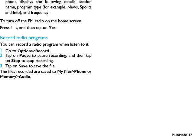 MultiMedia 17phone displays the following details: stationname, program type (for example, News, Sportsand Info), and frequency.To turn off the FM radio on the home screenPress ), and then tap on Yes.Record radio programsYou can record a radio program when listen to it.1Go to Options>Record.2Tap on Pause to pause recording, and then tapon Stop to stop recording.3Tap on Save to save the file.The files recorded are saved to My files>Phone orMemory>Audio.