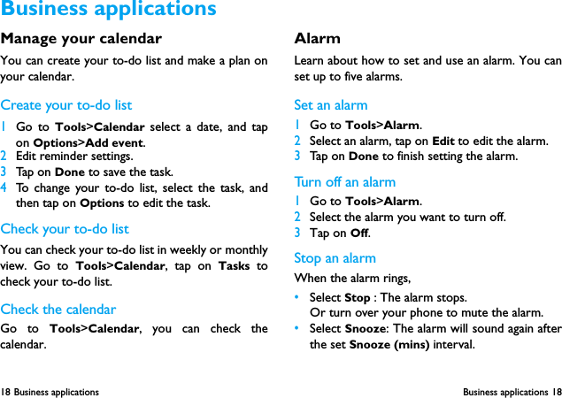18 Business applications  Business applications 18Manage your calendarYou can create your to-do list and make a plan onyour calendar.Create your to-do list1Go to Tools>Calendar select a date, and tapon Options>Add event.2Edit reminder settings. 3Tap on Done to save the task.4To change your to-do list, select the task, andthen tap on Options to edit the task.Check your to-do listYou can check your to-do list in weekly or monthlyview. Go to Tools>Calendar, tap on Tasks tocheck your to-do list.Check the calendarGo to Tools>Calendar, you can check thecalendar.Alarm Learn about how to set and use an alarm. You canset up to five alarms.Set an alarm  1Go to Tools>Alarm.2Select an alarm, tap on Edit to edit the alarm.3Tap on Done to finish setting the alarm.Turn off an alarm1Go to Tools>Alarm.2Select the alarm you want to turn off.3Tap on Off.Stop an alarmWhen the alarm rings,&bull;Select Stop : The alarm stops.Or turn over your phone to mute the alarm.&bull;Select Snooze: The alarm will sound again afterthe set Snooze (mins) interval.Business applications