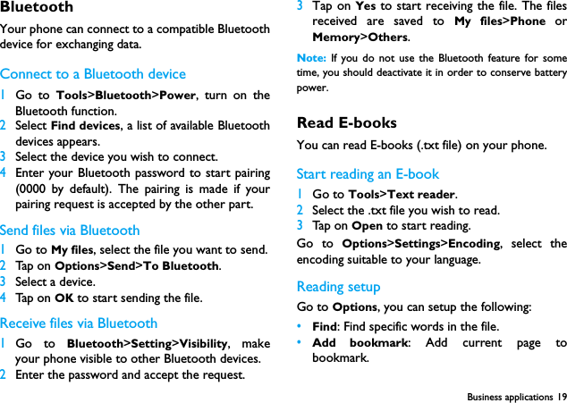 Business applications 19BluetoothYour phone can connect to a compatible Bluetoothdevice for exchanging data.Connect to a Bluetooth device 1Go to Tools>Bluetooth>Power, turn on theBluetooth function. 2Select Find devices, a list of available Bluetoothdevices appears.3Select the device you wish to connect.4Enter your Bluetooth password to start pairing(0000 by default). The pairing is made if yourpairing request is accepted by the other part.Send files via Bluetooth1Go to My files, select the file you want to send.2Tap on Options>Send>To Bluetooth.3Select a device.4Tap on OK to start sending the file.Receive files via Bluetooth1Go to Bluetooth>Setting>Visibility, makeyour phone visible to other Bluetooth devices.2Enter the password and accept the request.3Tap on Yes to start receiving the file. The filesreceived are saved to My files>Phone  orMemory>Others.Note:  If you do not use the Bluetooth feature for sometime, you should deactivate it in order to conserve batterypower.Read E-booksYou can read E-books (.txt file) on your phone.Start reading an E-book1Go to Tools>Text reader.2Select the .txt file you wish to read.3Tap on Open to start reading.Go to Options>Settings>Encoding, select theencoding suitable to your language. Reading setupGo to Options, you can setup the following:&bull;Find: Find specific words in the file. &bull;Add bookmark: Add current page tobookmark.