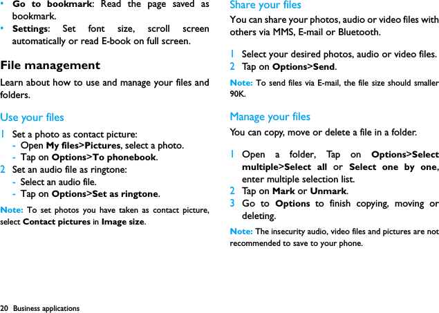 20 Business applications&bull;Go to bookmark: Read the page saved asbookmark.&bull;Settings: Set font size, scroll screenautomatically or read E-book on full screen.File managementLearn about how to use and manage your files andfolders.Use your files1Set a photo as contact picture:-Open My files>Pictures, select a photo.-Tap on Options>To phonebook.2Set an audio file as ringtone:-Select an audio file.-Tap on Options>Set as ringtone.Note:  To set photos you have taken as contact picture,select Contact pictures in Image size.Share your filesYou can share your photos, audio or video files withothers via MMS, E-mail or Bluetooth.1Select your desired photos, audio or video files.2Tap on Options>Send.Note: To send files via E-mail, the file size should smaller90K. Manage your filesYou can copy, move or delete a file in a folder.1Open a folder, Tap on Options>Selectmultiple>Select all or  Select one by one,enter multiple selection list.2Tap on Mark or Unmark.3Go to Options  to finish copying, moving ordeleting.Note: The insecurity audio, video files and pictures are notrecommended to save to your phone.