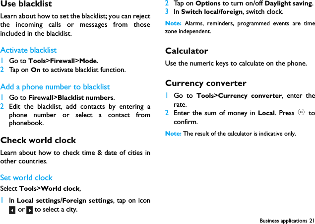 Business applications 21Use blacklistLearn about how to set the blacklist; you can rejectthe incoming calls or messages from thoseincluded in the blacklist.Activate blacklist1Go to Tools>Firewall>Mode.2Tap on On to activate blacklist function. Add a phone number to blacklist1Go to Firewall>Blacklist numbers.2Edit the blacklist, add contacts by entering aphone number or select a contact fromphonebook.Check world clockLearn about how to check time &amp; date of cities inother countries.Set world clockSelect Tools>World clock,1In Local settings/Foreign settings, tap on icon or   to select a city.2Tap on Options to turn on/off Daylight saving.3In Switch local/foreign, switch clock.Note:  Alarms, reminders, programmed events are timezone independent.CalculatorUse the numeric keys to calculate on the phone.Currency converter1Go to Tools>Currency converter, enter therate.2Enter the sum of money in Local. Press ,  toconfirm.Note: The result of the calculator is indicative only.