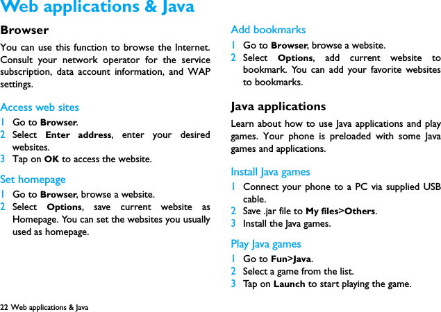 22 Web applications &amp; Java  BrowserYou can use this function to browse the Internet.Consult your network operator for the servicesubscription, data account information, and WAPsettings. Access web sites1Go to Browser.2Select  Enter address, enter your desiredwebsites.3Tap on OK to access the website.Set homepage1Go to Browser, browse a website.2Select  Options, save current website asHomepage. You can set the websites you usuallyused as homepage.Add bookmarks1Go to Browser, browse a website.2Select  Options, add current website tobookmark. You can add your favorite websitesto bookmarks.Java applicationsLearn about how to use Java applications and playgames. Your phone is preloaded with some Javagames and applications. Install Java games1Connect your phone to a PC via supplied USBcable.2Save .jar file to My files>Others.3Install the Java games.Play Java games1Go to Fun>Java.2Select a game from the list.3Tap on Launch to start playing the game. Web applications &amp; Java