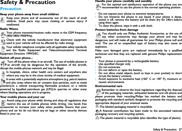 Safety &amp; Precaution 27Safety &amp; PrecautionPrecautionKeep your phone away from small childrenKeep your phone and all accessories out of the reach of smallchildren. Small parts may cause choking or serious injury ifswallowed.Radio WavesYour phone transmits/receives radio waves in the GSM frequency(900/1800/1900MHz).Check with the vehicle manufacturer that electronic equipmentused in your vehicle will not be affected by radio energy.Your cellular telephone complies with all applicable safety standardsand the Radio Equipment and Telecommunications TerminalEquipment Directive 1999/5/EC.Switch off your phone...Turn off the phone when in an aircraft. The use of mobile phones inan aircraft may be dangerous for the operation of the aircraft,disrupt the mobile phones network and may be illegal.In hospitals, clinics, other health care centers and anywhere elsewhere you may be in the close vicinity of medical equipment.In areas with a potentially explosive atmosphere (e.g. petrol stationsand also areas where the air contains dust particles, such as metalpowders).In a vehicle transporting flammable products or a vehiclepowered by liquefied petroleum gas (LPG).In quarries or other areaswhere blasting operations are in progress.Your mobile phone and your carAvoid using your phone while driving and obey all regulations thatrestrict the use of mobile phones while driving. Use hands freeaccessories to increase your safety when possible. Ensure that yourphone and car kit do not block any air bags or other security devicesfitted in your car.Handle your phone carefully and sensiblyFor the optimal and satisfactory operation of the phone you arerecommended to use the phone in the normal operating position.&bull;Do not expose your phone to extreme temperatures.&bull;Do not immerse the phone in any liquid; if your phone is damp,switch it off, remove the battery and let them dry for 24hrs beforeusing them again.&bull;To clean the phone, wipe it with a soft cloth.Protect batteries from damageYou should only use Philips Authentic Accessories, as the use ofany other accessories may damage your phone and may bedangerous, and will make all guarantees for your Philips phone null andvoid. The use of an unspecified type of battery may also cause anexplosion.Make sure damaged parts are replaced immediately by a qualifiedtechnician and that they are replaced with genuine Philips replacementparts.&bull;Your phone is powered by a rechargeable battery.&bull;Use specified charger only.&bull;Do not incinerate.&bull;Do not deform or open the battery.&bull;Do not allow metal objects (such as keys in your pocket) to shortcircuit the battery contacts.&bull;Avoid exposure to excessive heat (>60&deg; C or 140&deg; F), moisture orcaustic environments.Environmental careRemember to observe the local regulations regarding the disposalof the packaging materials, exhausted batteries and old phone andplease promote their recycling.Philips has marked the battery andpackaging with standard symbols designed to promote the recycling andappropriate disposal of your eventual waste.:The labeled packaging material is recyclable.:A financial contribution has been made to the associated nationalpackaging recovery and recycling system.:The plastic material is recyclable (also identifies the type of plastic).