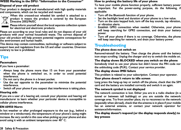 28 Safety &amp; PrecautionWEEE Marking in the DFU: &ldquo;Information to the Consumer&rdquo;Disposal of your old productYour product is designed and manufactured with high quality materialsand components, which can be recycled and reused. When this crossed-out wheeled bin symbol is attached to aproduct it means the product is covered by the EuropeanDirective 2002/96/ECPlease inform yourself about the local separate collection systemfor electrical and electronic products.Please act according to your local rules and do not dispose of your oldproducts with your normal household waste. The correct disposal ofyour old product will help prevent potential negative consequences forthe environment and human health.This device may contain commodities, technology or software subject toexport laws and regulations from the US and other countries. Diversioncontrary to law is prohibited.TipsPacemakersIf you have a pacemaker:&bull;Always keep the phone more than 15 cm from your pacemakerwhen the phone is switched on, in order to avoid potentialinterference.&bull;Do not carry the phone in a breast pocket.&bull;Use the ear opposite to the pacemaker to minimize the potentialinterference.&bull;Switch off your phone if you suspect that interference is taking place.Hearing aidsIf you are a user of a hearing aid, consult your physician and hearing aidmanufacturer to learn whether your particular device is susceptible tocellular phone interference.EN 60950 NormIn hot weather or after prolonged exposure to the sun (e.g., behind awindow or a windscreen), the temperature of your phone's casing mightincrease. Be very careful in this case when picking up your phone and alsoavoid using it with an ambient temperature over 40&deg; C.How to prolong the battery life of your phone To have your mobile phone function properly, sufficient battery poweris important. For the power-saving purpose, do the following, ifapplicable:&bull;Turn off the Bluetooth function of your phone. &bull;Set the backlight level and duration of your phone to a low value. &bull;Turn on the auto keypad lock, turn off the key sounds, tap vibration,or vibration alerts. &bull;Establish GPRS connection when needed. Otherwise, your phonewill keep searching for GPRS connection, and drain your batterypower. &bull;Turn off your phone if there is no coverage. Otherwise, the phonewill keep searching for network, and drain your battery power. TroubleshootingThe phone does not switch onRemove/reinstall the battery. Then charge the phone until the batteryicon stops scrolling. Unplug the charger and try to switch the mobile on.The display shows BLOCKED when you switch on the phoneSomebody tried to use your phone but didn&rsquo;t know the PIN code northe unblocking code (PUK). Contact your service provider.The display shows IMSI failureThis problem is related to your subscription. Contact your operator.Your phone doesn&rsquo;t return to idle screenLong press the hang-up key or switch off the phone, check that the SIMcard and the battery are installed correctly and switch it on again.The network symbol is not displayedThe network connection is lost. Either you are in a radio shadow (in atunnel or between tall buildings) or you are outside the networkcoverage area. Try from another place, try to reconnect to the network(especially when abroad), check that the antenna is in place if your mobilehas an external antenna, or contact your network operator forassistance/information.The display doesn&rsquo;t respond (or the display responds slowly) to key presses