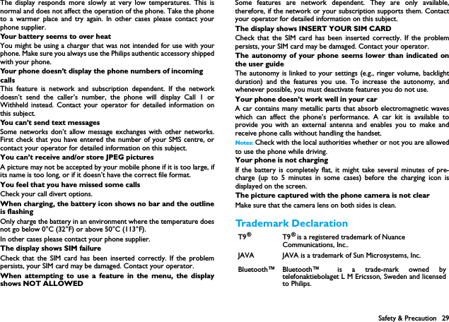Safety &amp; Precaution 29The display responds more slowly at very low temperatures. This isnormal and does not affect the operation of the phone. Take the phoneto a warmer place and try again. In other cases please contact yourphone supplier.Your battery seems to over heatYou might be using a charger that was not intended for use with yourphone. Make sure you always use the Philips authentic accessory shippedwith your phone.Your phone doesn&rsquo;t display the phone numbers of incoming callsThis feature is network and subscription dependent. If the networkdoesn&rsquo;t send the caller&rsquo;s number, the phone will display Call 1 orWithheld instead. Contact your operator for detailed information onthis subject.You can&rsquo;t send text messagesSome networks don&rsquo;t allow message exchanges with other networks.First check that you have entered the number of your SMS centre, orcontact your operator for detailed information on this subject.You can&rsquo;t receive and/or store JPEG picturesA picture may not be accepted by your mobile phone if it is too large, ifits name is too long, or if it doesn&rsquo;t have the correct file format.You feel that you have missed some callsCheck your call divert options.When charging, the battery icon shows no bar and the outlineis flashingOnly charge the battery in an environment where the temperature doesnot go below 0&deg;C (32&deg;F) or above 50&deg;C (113&deg;F).In other cases please contact your phone supplier.The display shows SIM failureCheck that the SIM card has been inserted correctly. If the problempersists, your SIM card may be damaged. Contact your operator.When attempting to use a feature in the menu, the displayshows NOT ALLOWEDSome features are network dependent. They are only available,therefore, if the network or your subscription supports them. Contactyour operator for detailed information on this subject.The display shows INSERT YOUR SIM CARDCheck that the SIM card has been inserted correctly. If the problempersists, your SIM card may be damaged. Contact your operator.The autonomy of your phone seems lower than indicated onthe user guideThe autonomy is linked to your settings (e.g., ringer volume, backlightduration) and the features you use. To increase the autonomy, andwhenever possible, you must deactivate features you do not use.Your phone doesn&rsquo;t work well in your carA car contains many metallic parts that absorb electromagnetic waveswhich can affect the phone&rsquo;s performance. A car kit is available toprovide you with an external antenna and enables you to make andreceive phone calls without handling the handset.Notes: Check with the local authorities whether or not you are allowedto use the phone while driving.Your phone is not chargingIf the battery is completely flat, it might take several minutes of pre-charge (up to 5 minutes in some cases) before the charging icon isdisplayed on the screen.The picture captured with the phone camera is not clearMake sure that the camera lens on both sides is clean.Trademark DeclarationT9&reg;T9 &reg; is a registered trademark of Nuance Communications, Inc..JAVA JAVA is a trademark of Sun Microsystems, Inc.Bluetooth&trade; Bluetooth&trade; is a trade-mark owned bytelefonaktiebolaget L M Ericsson, Sweden and licensedto Philips.
