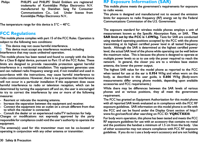30 Safety &amp; PrecautionThe temperature range for this device is 5&deg;C ~ 40&deg;C.FCC RegulationsThis mobile phone complies with part 15 of the FCC Rules. Operation issubject to the following two conditions: 1 This device may not cause harmful interference.2 This device must accept any interference received, includingInterference that may cause undesired operation.This mobile phone has been tested and found to comply with the limitsfor a Class B digital device, pursuant to Part 15 of the FCC Rules. Theselimits are designed to provide reasonable protection against harmfulinterference in a residential installation. This equipment generates usesand can radiated radio frequency energy and, if not installed and used inaccordance with the instructions, may cause harmful interference toradio communications. However, there is no guarantee that interferencewill not occur in a particular installation If this equipment does causeharmful interference to radio or television reception, which can bedetermined by turning the equipment off and on, the user is encouragedto try to correct the interference by one or more of the followingmeasures:- Reorient or relocate the receiving antenna.- Increase the separation between the equipment and receiver.- Connect the equipment into an outlet on a circuit different from thatto which the receiver is connected.- Consult the dealer or an experienced radio/TV technician for help.Changes or modifications not expressly approved by the partyresponsible for compliance could void the user&lsquo;s authority to operate theequipment.The antenna(s) used for this transmitter must not be co-located oroperating in conjunction with any other antenna or transmitter.RF Exposure Information (SAR)This mobile phone meets the government&rsquo;s requirements for exposureto radio waves.This phone is designed and manufactured not to exceed the emissionlimits for exposure to radio frequency (RF) energy set by the FederalCommunications Commission of the U.S. Government.  The exposure standard for wireless mobile phones employs a unit ofmeasurement known as the Specific Absorption Rate, or SAR.  TheSAR limit set by the FCC is 1.6W/kg. Tests for SAR are conductedusing standard operating positions accepted by the FCC with the phonetransmitting at its highest certified power level in all tested frequencybands.  Although the SAR is determined at the highest certified powerlevel, the actual SAR level of the phone while operating can be well belowthe maximum value.  This is because the phone is designed to operate atmultiple power levels so as to use only the poser required to reach thenetwork.  In general, the closer you are to a wireless base stationantenna, the lower the power output.The highest SAR value for the model phone as reported to the FCCwhen tested for use at the ear is 0.954 W/kg and when worn on thebody, as described in this user guide, is 0.606 W/kg (Body-wornmeasurements differ among phone models, depending upon availableaccessories and FCC requirements.)While there may be differences between the SAR levels of variousphones and at various positions, they all meet the governmentrequirement.The FCC has granted an Equipment Authorization for this model phonewith all reported SAR levels evaluated as in compliance with the FCC RFexposure guidelines.  SAR information on this model phone is on file withthe FCC and can be found under the Display Grant section of http://www.fcc.gov/oet/fccid after searching on FCC ID: VQRCTX830.For body worn operation, this phone has been tested and meets the FCCRF exposure guidelines for use with an accessory that contains no metaland the positions the handset a minimum of 1.5 cm from the body.  Useof other accessories may not ensure compliance with FCC RF exposureguidelines.  If you do no t use a body-worn accessory and are not holdingPhilips PHILIPS and PHILIPS&rsquo; Shield Emblem are registeredtrademarks of Koninklijke Philips Electronics N.V.manufactured by Shenzhen Sang Fei ConsumerCommunications Co., Ltd.  Under license fromKoninklijke Philips Electronics N.V..