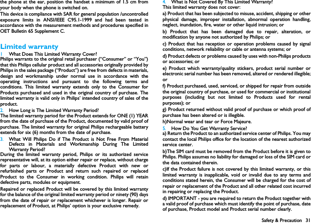 Safety &amp; Precaution 31the phone at the ear, position the handset a minimum of 1.5 cm fromyour body when the phone is switched on.This device is compliance with SAR for general population /uncontrolledexposure limits in ANSI/IEEE C95.1-1999 and had been tested inaccordance with the measurement methods and procedures specified inOET Bulletin 65 Supplement C.Limited warranty1 What Does This Limited Warranty Cover?Philips warrants to the original retail purchaser (&ldquo;Consumer&rdquo; or &ldquo;You&rdquo;)that this Philips cellular product and all accessories originally provided byPhilips in the sales package (&ldquo;Product&rdquo;) are free from defects in materials,design and workmanship under normal use in accordance with theoperating instructions and pursuant to the following terms andconditions. This limited warranty extends only to the Consumer forProducts purchased and used in the original country of purchase. Thelimited warranty is valid only in Philips&rsquo; intended country of sales of theproduct.2.How Long is The Limited Warranty Period?The limited warranty period for the Product extends for ONE (1) YEARfrom the date of purchase of the Product, documented by valid proof ofpurchase. The limited warranty for original Philips rechargeable batteryextends for six (6) months from the date of purchase.3.What Will Philips Do if The Product is Not Free From MaterialDefects in Materials and Workmanship During The LimitedWarranty Period ?During the limited warranty period, Philips or its authorized servicerepresentative will, at its option either repair or replace, without chargefor parts or labour, a materially defective Product with new orrefurbished parts or Product and return such repaired or replacedProduct to the Consumer in working condition. Philips will retaindefective parts, modules or equipment.Repaired or replaced Product will be covered by this limited warrantyfor the balance of the original limited warranty period or ninety (90) daysfrom the date of repair or replacement whichever is longer. Repair orreplacement of Product, at Philips&rsquo; option is your exclusive remedy.4.What is Not Covered By This Limited Warranty?This limited warranty does not cover:a) Product that has been subjected to misuse, accident, shipping or otherphysical damage, improper installation, abnormal operation handling,neglect, inundation, fire, water or other liquid intrusion; orb) Product that has been damaged due to repair, alteration, ormodification by anyone not authorized by Philips; orc) Product that has reception or operation problems caused by signalconditions, network reliability or cable or antenna systems; ord) Product defects or problems caused by uses with non-Philips productsor accessories; or e) Product which warranty/quality stickers, product serial number orelectronic serial number has been removed, altered or rendered illegible;or f) Product purchased, used, serviced, or shipped for repair from outsidethe original country of purchase, or used for commercial or institutionalpurposes (including but not limited to Products used for rentalpurposes); or g) Product returned without valid proof of purchase or which proof ofpurchase has been altered or is illegible.h)Normal wear and tear or Force Majeure.5.How Do You Get Warranty Service?a) Return the Product to an authorized service center of Philips. You maycontact the local Philips office for the location of the nearest authorizedservice center.b)The SIM card must be removed from the Product before it is given toPhilips. Philips assumes no liability for damaged or loss of the SIM card orthe data contained therein.c)If the Product failure is not covered by this limited warranty, or thislimited warranty is inapplicable, void or invalid due to any terms andconditions stated herein, the Consumer will be charged for the cost ofrepair or replacement of the Product and all other related cost incurredin repairing or replacing the Product.d) IMPORTANT - you are required to return the Product together witha valid proof of purchase which must identify the point of purchase, dateof purchase, Product model and Product serial number clearly.