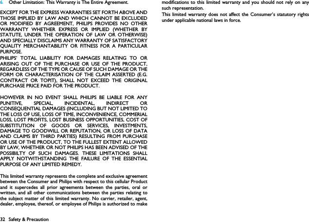 32 Safety &amp; Precaution6.Other Limitation: This Warranty is The Entire Agreement.EXCEPT FOR THE EXPRESS WARRANTIES SET FORTH ABOVE ANDTHOSE IMPLIED BY LAW AND WHICH CANNOT BE EXCLUDEDOR MODIFIED BY AGREEMENT, PHILIPS PROVIDES NO OTHERWARRANTY WHETHER EXPRESS OR IMPLIED (WHETHER BYSTATUTE, UNDER THE OPERATION OF LAW OR OTHERWISE)AND SPECIALLY DISCLAIMS ANY WARRANTY OF SATISFACTORYQUALITY MERCHANTABILITY OR FITNESS FOR A PARTICULARPURPOSE.PHILIPS&rsquo; TOTAL LIABILITY FOR DAMAGES RELATING TO ORARISING OUT OF THE PURCHASE OR USE OF THE PRODUCT,REGARDLESS OF THE TYPE OR CAUSE OF SUCH DAMAGE OR THEFORM OR CHARACTERISATION OF THE CLAIM ASSERTED (E.G.CONTRACT OR TOPIT), SHALL NOT EXCEED THE ORIGINALPURCHASE PRICE PAID FOR THE PRODUCT.HOWEVER IN NO EVENT SHALL PHILIPS BE LIABLE FOR ANYPUNITIVE, SPECIAL, INCIDENTAL, INDIRECT ORCONSEQUENTIAL DAMAGES (INCLUDING BUT NOT LIMITED TOTHE LOSS OF USE, LOSS OF TIME, INCONVENIENCE, COMMERIALLOSS, LOST PROFITS, LOST BUSINESS OPPORTUNITIES, COST OFSUBSTITUTION OF GOODS OR SERVICES, INVESTMENTS,DAMAGE TO GOODWILL OR REPUTATION, OR LOSS OF DATAAND CLAIMS BY THIRD PARTIES) RESULTING FROM PURCHASEOR USE OF THE PRODUCT, TO THE FULLEST EXTENT ALLOWEDBY LAW, WHETHER OR NOT PHILIPS HAS BEEN ADVISED OF THEPOSSIBILTY OF SUCH DAMAGES. THESE LIMITATIONS SHALLAPPLY NOTWITHSTANDING THE FAILURE OF THE ESSENTIALPURPOSE OF ANY LIMITED REMEDY.This limited warranty represents the complete and exclusive agreementbetween the Consumer and Philips with respect to this cellular Productand it supercedes all prior agreements between the parties, oral orwritten, and all other communications between the parties relating tothe subject matter of this limited warranty. No carrier, retailer, agent,dealer, employee, thereof, or employee of Philips is authorized to makemodifications to this limited warranty and you should not rely on anysuch representation.This limited warranty does not affect the Consumer&rsquo;s statutory rightsunder applicable national laws in force.