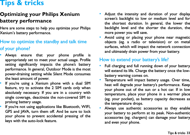 Tips &amp; tricks 33Optimizing your Philips Xenium battery performanceHere are some steps to help you optimize your PhilipsXenium&rsquo;s battery performance.How to optimize the standby and talk time of your phone?&bull;Always ensure that your phone profile isappropriately set to meet your actual usage. Profilesetting significantly impacts the phone&rsquo;s batteryperformance. In general, Outdoor Mode is the mostpower-draining setting while Silent Mode consumesthe least amount of power.  &bull;If you&rsquo;re using a Xenium phone with a dual SIMfeature, try to activate the 2 SIM cards only whenabsolutely necessary. If you are in a country withsingle coverage, deactivate the non-covered SIM toprolong battery usage.&bull;If you&rsquo;re not using applications like Bluetooth, WIFI,GPS and JAVA, turn them off. And be sure to lockyour phone to prevent accidental pressing of thekeys with the auto-lock feature.&bull;Adjust the intensity and duration of your displayscreen&rsquo;s backlight to low or medium level and forthe shortest duration. In general, the lower thebacklight level and the shorter the duration, themore power you will save. &bull;Avoid using or placing your phone near magneticobjects (eg. a radio or television) or on metalsurfaces, which will impact the network connectionand ultimately drain power from your battery.How to extend your battery&rsquo;s life?&bull;Full charging and full running down of your batterywill extend its life. Charge the battery once the low-battery warning comes on.&bull;Temperature will impact battery usage. Over time,heat will degrade your battery&rsquo;s performance. Keepyour phone out of the sun or a hot car. If in lowtemperature, place your phone in a warmer place(eg. your pocket), as battery capacity decreases asthe temperature drops.&bull;Always use authentic accessories as they enableyour battery to perform at its peak. Non-authenticaccessories (eg. chargers) can damage your batteryand even your phone.Tips &amp; tricks