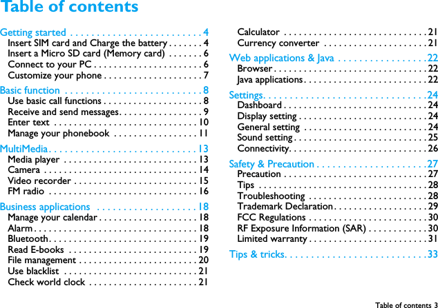 Table of contents 3Getting started  . . . . . . . . . . . . . . . . . . . . . . . . . 4Insert SIM card and Charge the battery . . . . . . . 4Insert a Micro SD card (Memory card)  . . . . . . . 6Connect to your PC . . . . . . . . . . . . . . . . . . . . . . 6Customize your phone . . . . . . . . . . . . . . . . . . . . 7Basic function  . . . . . . . . . . . . . . . . . . . . . . . . . . 8Use basic call functions . . . . . . . . . . . . . . . . . . . . 8Receive and send messages. . . . . . . . . . . . . . . . . 9Enter text  . . . . . . . . . . . . . . . . . . . . . . . . . . . . . 10Manage your phonebook  . . . . . . . . . . . . . . . . . 11MultiMedia . . . . . . . . . . . . . . . . . . . . . . . . . . . . 13Media player  . . . . . . . . . . . . . . . . . . . . . . . . . . . 13Camera  . . . . . . . . . . . . . . . . . . . . . . . . . . . . . . . 14Video recorder . . . . . . . . . . . . . . . . . . . . . . . . . 15FM radio  . . . . . . . . . . . . . . . . . . . . . . . . . . . . . . 16Business applications  . . . . . . . . . . . . . . . . . . . 18Manage your calendar . . . . . . . . . . . . . . . . . . . . 18Alarm . . . . . . . . . . . . . . . . . . . . . . . . . . . . . . . . . 18Bluetooth. . . . . . . . . . . . . . . . . . . . . . . . . . . . . . 19Read E-books  . . . . . . . . . . . . . . . . . . . . . . . . . . 19File management . . . . . . . . . . . . . . . . . . . . . . . . 20Use blacklist  . . . . . . . . . . . . . . . . . . . . . . . . . . . 21Check world clock . . . . . . . . . . . . . . . . . . . . . . 21Calculator  . . . . . . . . . . . . . . . . . . . . . . . . . . . . . 21Currency converter  . . . . . . . . . . . . . . . . . . . . . 21Web applications &amp; Java  . . . . . . . . . . . . . . . . .22Browser . . . . . . . . . . . . . . . . . . . . . . . . . . . . . . . 22Java applications . . . . . . . . . . . . . . . . . . . . . . . . . 22Settings. . . . . . . . . . . . . . . . . . . . . . . . . . . . . . . 24Dashboard . . . . . . . . . . . . . . . . . . . . . . . . . . . . . 24Display setting . . . . . . . . . . . . . . . . . . . . . . . . . . 24General setting  . . . . . . . . . . . . . . . . . . . . . . . . . 24Sound setting . . . . . . . . . . . . . . . . . . . . . . . . . . . 25Connectivity. . . . . . . . . . . . . . . . . . . . . . . . . . . . 26Safety &amp; Precaution . . . . . . . . . . . . . . . . . . . . .27Precaution . . . . . . . . . . . . . . . . . . . . . . . . . . . . . 27Tips  . . . . . . . . . . . . . . . . . . . . . . . . . . . . . . . . . . 28Troubleshooting  . . . . . . . . . . . . . . . . . . . . . . . . 28Trademark Declaration . . . . . . . . . . . . . . . . . . . 29FCC Regulations . . . . . . . . . . . . . . . . . . . . . . . . 30RF Exposure Information (SAR) . . . . . . . . . . . . 30Limited warranty . . . . . . . . . . . . . . . . . . . . . . . . 31Tips &amp; tricks. . . . . . . . . . . . . . . . . . . . . . . . . . .33Table of contents