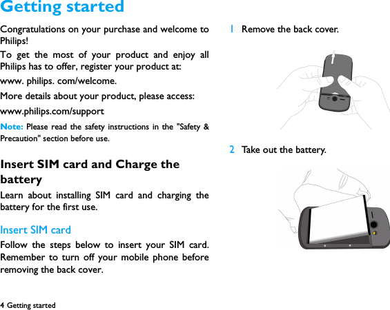 4 Getting started  Congratulations on your purchase and welcome toPhilips!To get the most of your product and enjoy allPhilips has to offer, register your product at:www. philips. com/welcome.More details about your product, please access:www.philips.com/supportNote:  Please read the safety instructions in the "Safety &amp;Precaution" section before use. Insert SIM card and Charge the batteryLearn about installing SIM card and charging thebattery for the first use.Insert SIM cardFollow the steps below to insert your SIM card.Remember to turn off your mobile phone beforeremoving the back cover. 1Remove the back cover.  2Take out the battery.Getting started