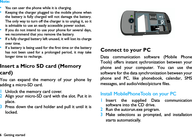 6 Getting startedNote: &bull;You can user the phone while it is charging.&bull;Keeping the charger plugged to the mobile phone whenthe battery is fully charged will not damage the battery.The only way to turn off the charger is to unplug it, so itis advisable to use an easily accessible power socket. &bull;If you do not intend to use your phone for several days,we recommend that you remove the battery.&bull;If a fully charged battery left unused, it will lost its chargeover time.&bull;If a battery is being used for the first time or the batteryhas not been used for a prolonged period, it may takelonger time to recharge.Insert a Micro SD card (Memory card)You can expand the memory of your phone byadding a micro-SD card.1Unlock the memory card cover.2Align your micro-SD card with the slot. Put it inplace.3Press down the card holder and pull it until it islocked.Connect to your PCData communication software (Mobile PhoneTools) offers instant sychronization between yourphone and your computer. You can use thesoftware for the data synchronization between yourphone and PC, like phonebook, calendar, SMSmessages, and audio/video/picture files. Install MobilePhoneTools on your PC1Insert the supplied Data communicationsoftware into the CD drive.2Run the autorun.exe program.3Make selections as prompted, and installationstarts automatically. 