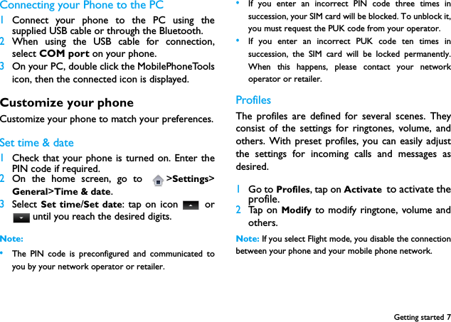 Getting started 7Connecting your Phone to the PC 1Connect your phone to the PC using thesupplied USB cable or through the Bluetooth. 2When using the USB cable for connection,select COM port on your phone.  3On your PC, double click the MobilePhoneToolsicon, then the connected icon is displayed. Customize your phoneCustomize your phone to match your preferences.Set time &amp; date 1Check that your phone is turned on. Enter thePIN code if required.2On the home screen, go to  >Settings>General>Time &amp; date.3Select Set time/Set date: tap on icon   or until you reach the desired digits.Note: &bull;The PIN code is preconfigured and communicated toyou by your network operator or retailer.&bull;If you enter an incorrect PIN code three times insuccession, your SIM card will be blocked. To unblock it,you must request the PUK code from your operator.&bull;If you enter an incorrect PUK code ten times insuccession, the SIM card will be locked permanently.When this happens, please contact your networkoperator or retailer.ProfilesThe profiles are defined for several scenes. Theyconsist of the settings for ringtones, volume, andothers. With preset profiles, you can easily adjustthe settings for incoming calls and messages asdesired.  1Go to Profiles, tap on Activate to activate theprofile.2Tap on Modify to modify ringtone, volume andothers.Note: If you select Flight mode, you disable the connectionbetween your phone and your mobile phone network.