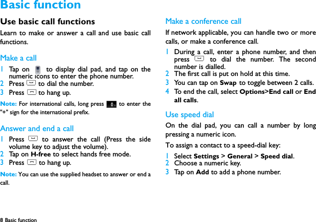 8 Basic function  Use basic call functionsLearn to make or answer a call and use basic callfunctions.Make a call1Tap on   to display dial pad, and tap on thenumeric icons to enter the phone number.2Press ( to dial the number.3Press ) to hang up.Note: For international calls, long press   to enter the"+" sign for the international prefix.Answer and end a call 1Press  ( to answer the call (Press the sidevolume key to adjust the volume).2Tap on H-free to select hands free mode.3Press ) to hang up.Note: You can use the supplied headset to answer or end acall.Make a conference callIf network applicable, you can handle two or morecalls, or make a conference call.1During a call, enter a phone number, and thenpress  ( to dial the number. The secondnumber is dialled.2The first call is put on hold at this time.3You can tap on Swap to toggle between 2 calls.4To end the call, select Options>End call or Endall calls.Use speed dialOn the dial pad, you can call a number by longpressing a numeric icon.To assign a contact to a speed-dial key:1Select Settings > General > Speed dial.2Choose a numeric key.3Tap on Add to add a phone number.Basic function