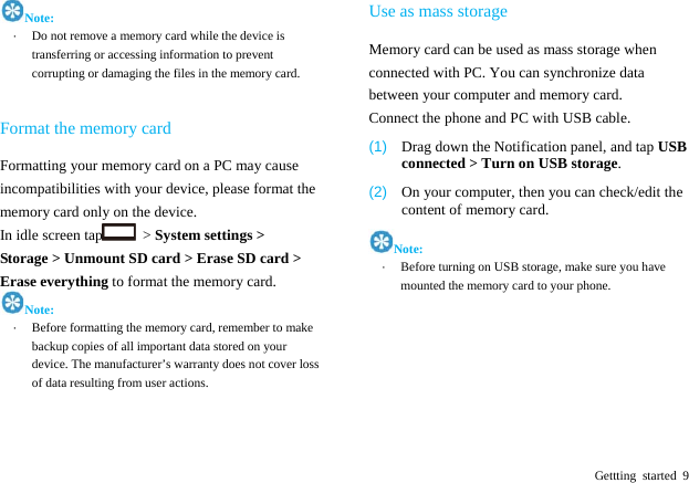  Gettting started 9 Note: &middot;  Do not remove a memory card while the device is transferring or accessing information to prevent corrupting or damaging the files in the memory card.    Format the memory card Formatting your memory card on a PC may cause incompatibilities with your device, please format the memory card only on the device.   In idle screen tap  > System settings > Storage > Unmount SD card > Erase SD card > Erase everything to format the memory card. Note: &middot;  Before formatting the memory card, remember to make backup copies of all important data stored on your device. The manufacturer&rsquo;s warranty does not cover loss of data resulting from user actions.   Use as mass storage Memory card can be used as mass storage when connected with PC. You can synchronize data between your computer and memory card. Connect the phone and PC with USB cable. (1)  Drag down the Notification panel, and tap USB connected > Turn on USB storage. (2)  On your computer, then you can check/edit the content of memory card. Note: &middot;  Before turning on USB storage, make sure you have mounted the memory card to your phone.       