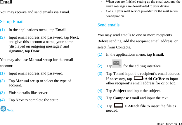  Basic function 13 Email You may receive and send emails via Email.   Set up Email (1)  In the applications menu, tap Email. (2)  Input email address and password, tap Next, and give this account a name, your name (displayed on outgoing messages) and signature, tap Done.  You may also use Manual setup for the email account: (1)  Input email address and password. (2)  Tap Manual setup to select the type of account. (3)  Finish details like server.   (4)  Tap Next to complete the setup. Note: &middot;  When you are finished setting up the email account, the email messages are downloaded to your device. &middot;  Consult your mail service provider for the mail server configuration. Send emails You may send emails to one or more recipients. Before sending, add the recipient email address, or select from Contacts.   (1)  In the applications menu, tap Email. (2)  Tap   for the editing interface. (3)  Tap To and input the recipient&rsquo;s email address. If necessary, tap  >Add Cc/Bcc to input other recipient&rsquo;s email address for cc or bcc.   (4)  Tap Subject and input the subject. (5)  Tap Compose email and input the text. (6)  Tap   > Attach file to insert the file as needed. 