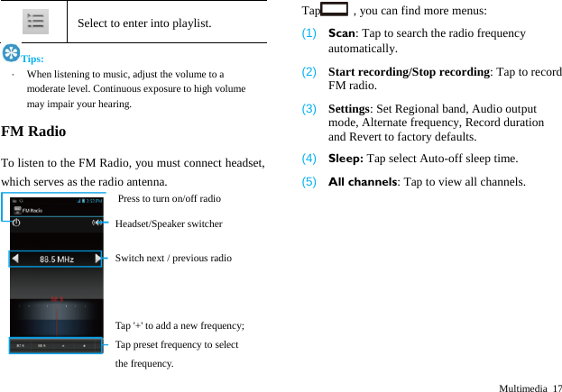  Multimedia 17  Select to enter into playlist. Tips: &middot;  When listening to music, adjust the volume to a moderate level. Continuous exposure to high volume may impair your hearing. FM Radio To listen to the FM Radio, you must connect headset, which serves as the radio antenna.    Tap   , you can find more menus: (1)  Scan: Tap to search the radio frequency automatically. (2)  Start recording/Stop recording: Tap to record FM radio. (3)  Settings: Set Regional band, Audio output mode, Alternate frequency, Record duration and Revert to factory defaults. (4)  Sleep: Tap select Auto-off sleep time. (5)  All channels: Tap to view all channels. Press to turn on/off radio Headset/Speaker switcher Switch next / previous radio Tap '+' to add a new frequency; Tap preset frequency to select the frequency. 