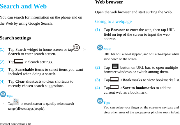  Internet connections 18 Search and Web You can search for information on the phone and on the Web by using Google Search.  Search settings (1)  Tap Search widget in home screen or tap   > Search to enter search screen. (2)  Tap   > Search settings. (3)  Tap Searchable items to select items you want included when doing a search. (4)  Tap Clear shortcuts to clear shortcuts to recently chosen search suggestions. Tips &middot;  Tap   in search screen to quickly select search range(all/web/apps/people).  Web browser Open the web browser and start surfing the Web. Going to a webpage (1)  Tap Browser to enter the wap, then tap URL field on top of the screen to input the web address.  Note: &middot;  URL bar will auto-disappear, and will auto-appear when slide down on the screen. (2)  Tap    button on URL bar, to open multiple browser windows or switch among them. (3)  Tap  >Bookmarks to view bookmarks list. (4)  Tap  >Save to bookmarks to add the current web as a bookmark.  Tips &middot;  You can swipe your finger on the screen to navigate and view other areas of the webpage or pinch to zoom in/out. 